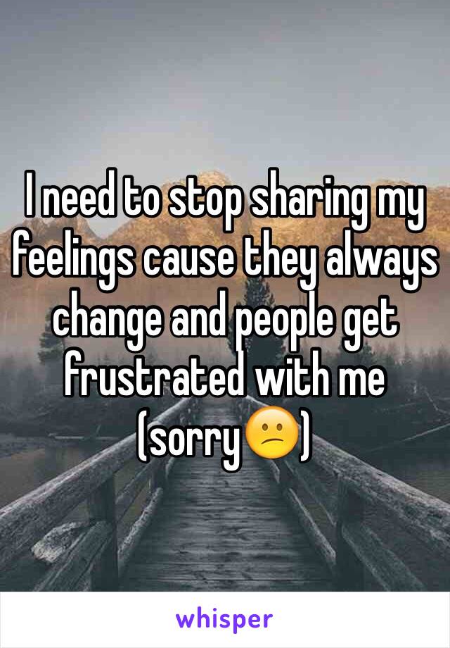 I need to stop sharing my feelings cause they always change and people get frustrated with me (sorry😕)