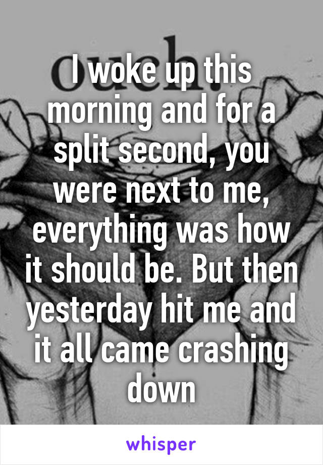 I woke up this morning and for a split second, you were next to me, everything was how it should be. But then yesterday hit me and it all came crashing down