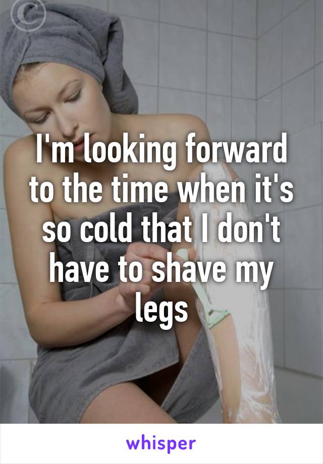 I'm looking forward to the time when it's so cold that I don't have to shave my legs