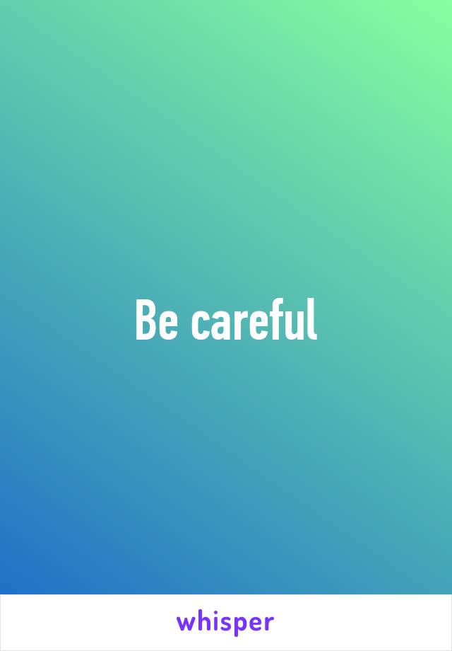 Be careful