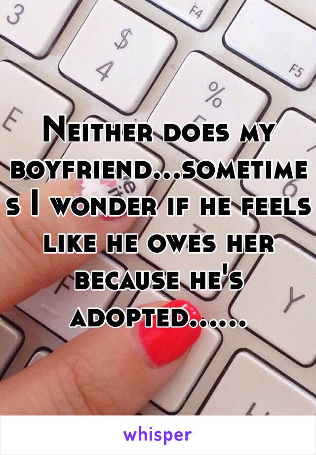 Neither does my boyfriend...sometimes I wonder if he feels like he owes her because he's adopted......