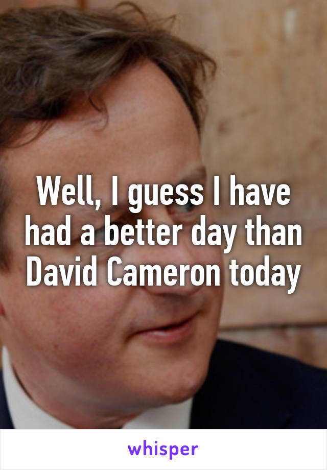 Well, I guess I have had a better day than David Cameron today