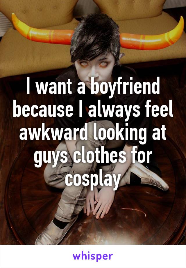 I want a boyfriend because I always feel awkward looking at guys clothes for cosplay