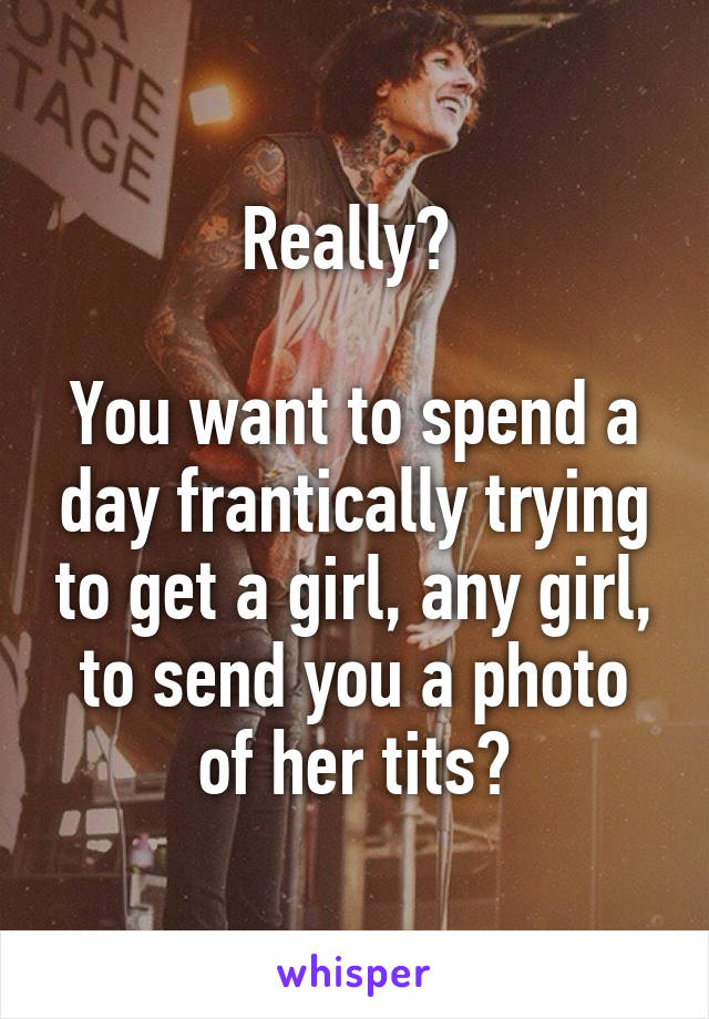 Really? 

You want to spend a day frantically trying to get a girl, any girl, to send you a photo of her tits?