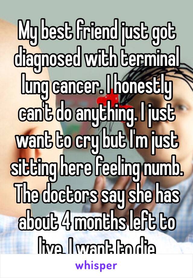 My best friend just got diagnosed with terminal lung cancer. I honestly can't do anything. I just want to cry but I'm just sitting here feeling numb. The doctors say she has about 4 months left to live. I want to die 