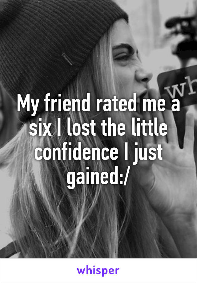 My friend rated me a six I lost the little confidence I just gained:/