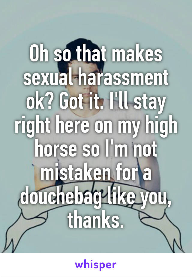 Oh so that makes sexual harassment ok? Got it. I'll stay right here on my high horse so I'm not mistaken for a douchebag like you, thanks.