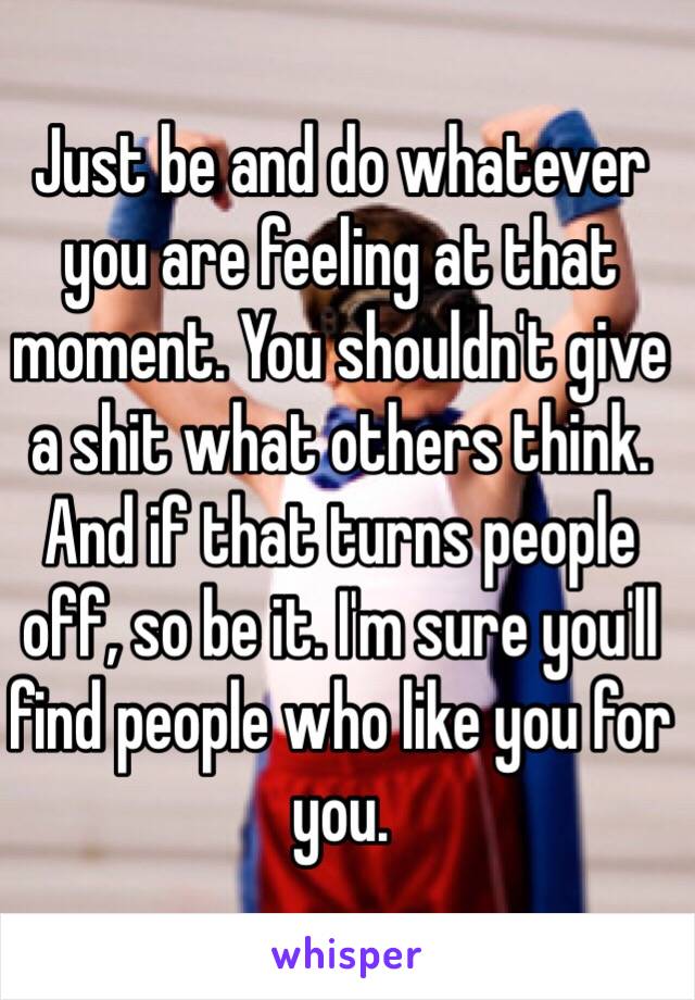 Just be and do whatever you are feeling at that moment. You shouldn't give a shit what others think. And if that turns people off, so be it. I'm sure you'll find people who like you for you. 