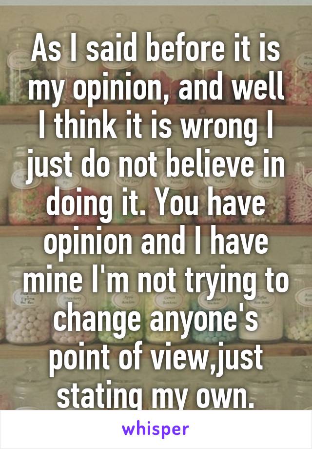 As I said before it is my opinion, and well I think it is wrong I just do not believe in doing it. You have opinion and I have mine I'm not trying to change anyone's point of view,just stating my own.