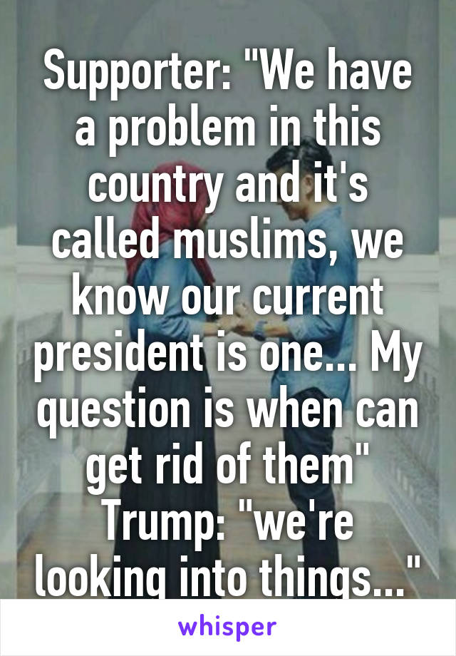 Supporter: "We have a problem in this country and it's called muslims, we know our current president is one... My question is when can get rid of them"
Trump: "we're looking into things..."