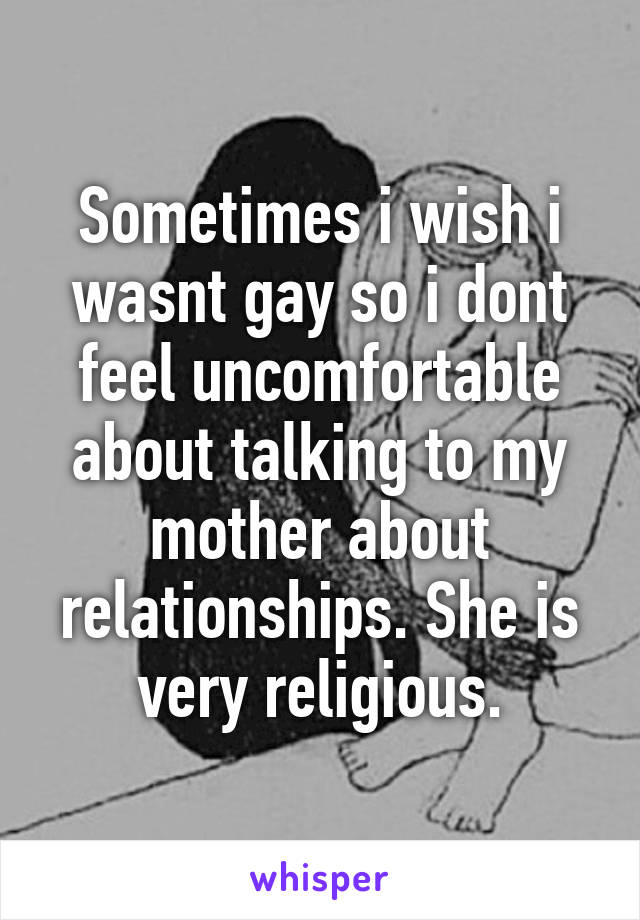 Sometimes i wish i wasnt gay so i dont feel uncomfortable about talking to my mother about relationships. She is very religious.