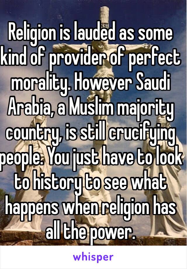 Religion is lauded as some kind of provider of perfect morality. However Saudi Arabia, a Muslim majority country, is still crucifying people. You just have to look to history to see what happens when religion has all the power. 