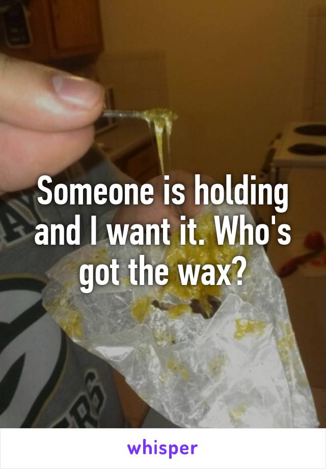 Someone is holding and I want it. Who's got the wax?