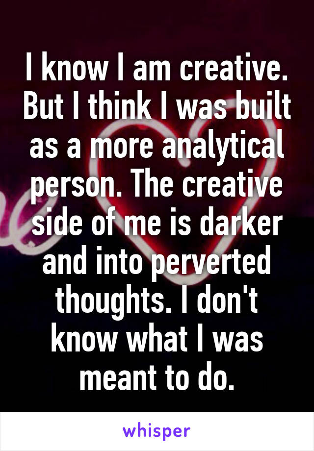 I know I am creative. But I think I was built as a more analytical person. The creative side of me is darker and into perverted thoughts. I don't know what I was meant to do.