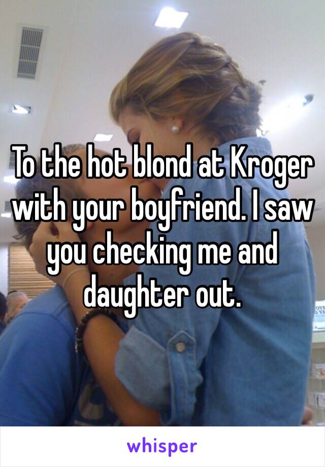 To the hot blond at Kroger with your boyfriend. I saw you checking me and daughter out. 