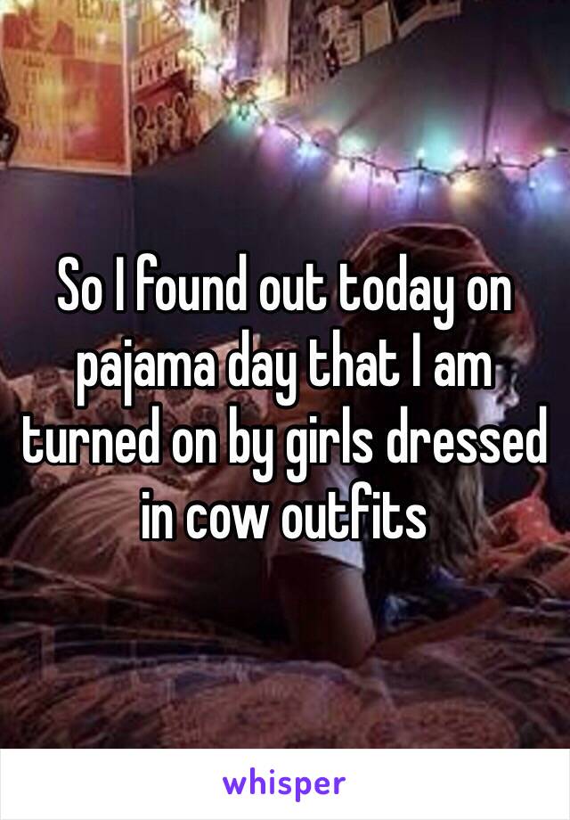 So I found out today on pajama day that I am turned on by girls dressed in cow outfits 