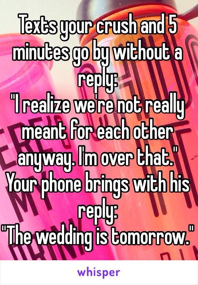 Texts your crush and 5 minutes go by without a reply:
"I realize we're not really meant for each other anyway. I'm over that."
Your phone brings with his reply: 
"The wedding is tomorrow."