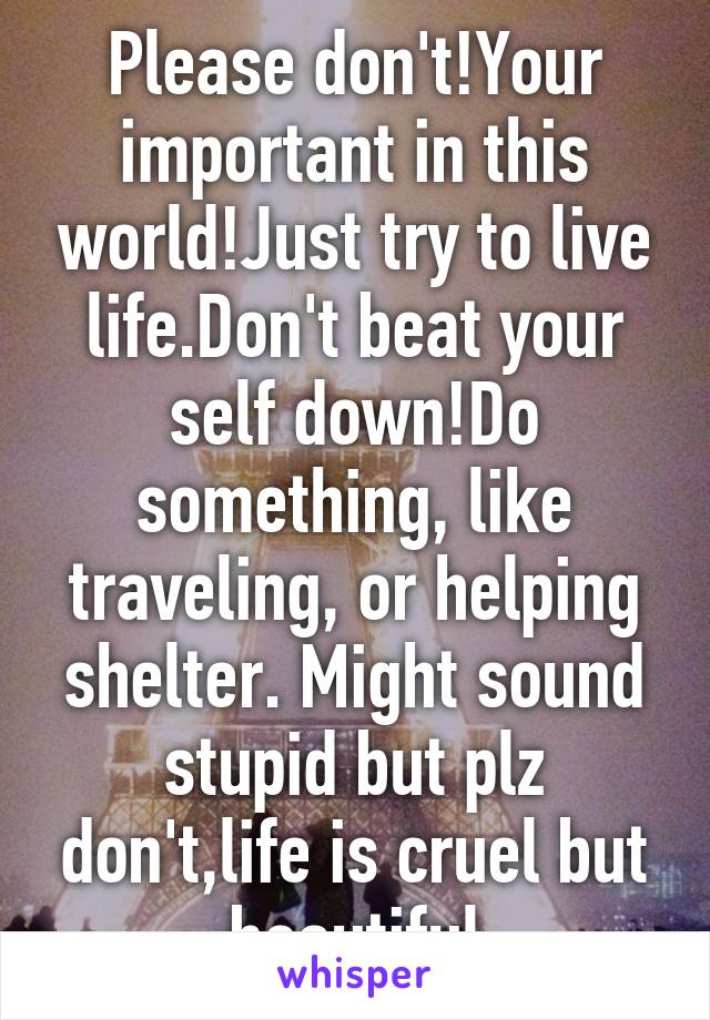 Please don't!Your important in this world!Just try to live life.Don't beat your self down!Do something, like traveling, or helping shelter. Might sound stupid but plz don't,life is cruel but beautiful