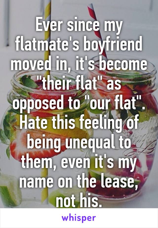 Ever since my flatmate's boyfriend moved in, it's become "their flat" as opposed to "our flat". Hate this feeling of being unequal to them, even it's my name on the lease, not his.