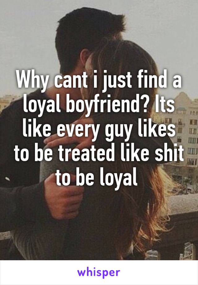 Why cant i just find a loyal boyfriend? Its like every guy likes to be treated like shit to be loyal 
