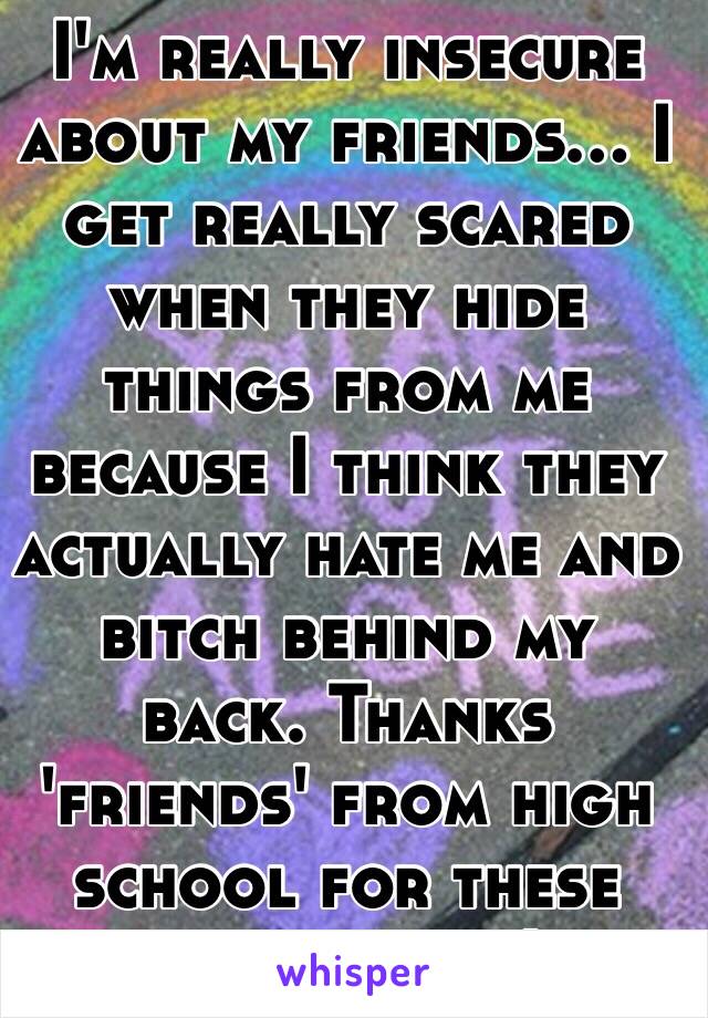 I'm really insecure about my friends... I get really scared when they hide things from me because I think they actually hate me and bitch behind my back. Thanks 'friends' from high school for these insecurities!