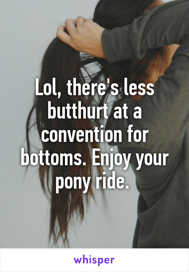 Lol, there's less butthurt at a convention for bottoms. Enjoy your pony ride. 