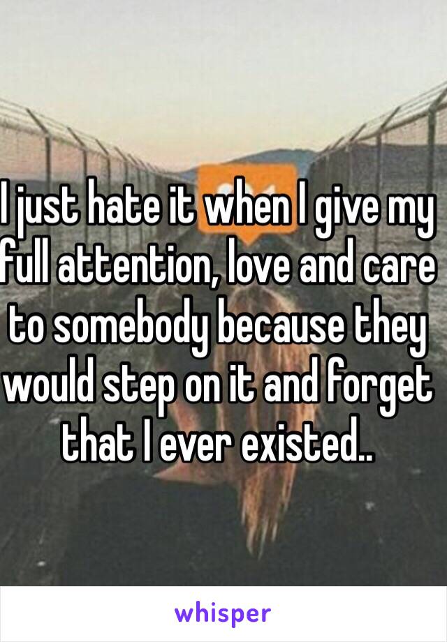 I just hate it when I give my full attention, love and care to somebody because they would step on it and forget that I ever existed..