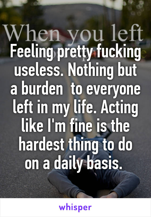 Feeling pretty fucking useless. Nothing but a burden  to everyone left in my life. Acting like I'm fine is the hardest thing to do on a daily basis. 