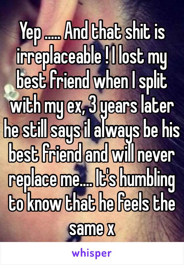 Yep ..... And that shit is irreplaceable ! I lost my best friend when I split with my ex, 3 years later he still says il always be his best friend and will never replace me.... It's humbling to know that he feels the same x