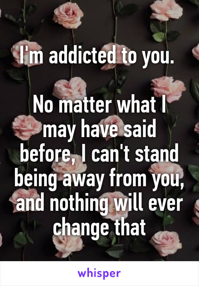 I'm addicted to you. 

No matter what I may have said before, I can't stand being away from you, and nothing will ever change that