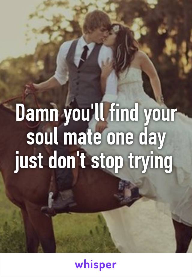 Damn you'll find your soul mate one day just don't stop trying 