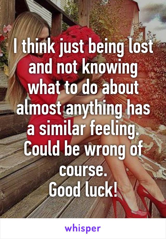 I think just being lost and not knowing what to do about almost anything has a similar feeling.
Could be wrong of course.
Good luck!