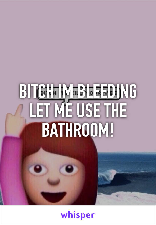 BITCH IM BLEEDING LET ME USE THE BATHROOM!