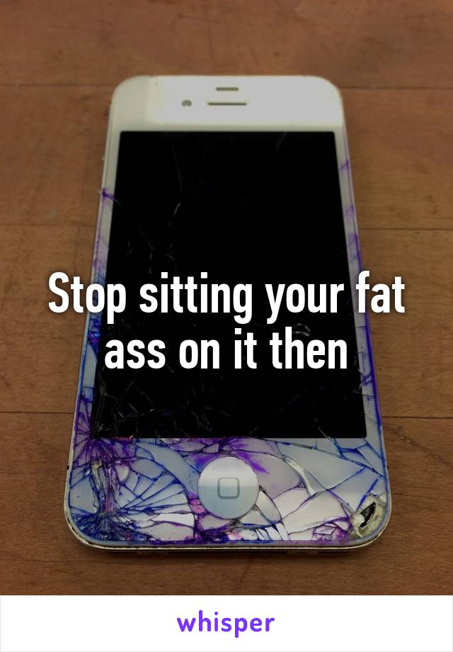 Stop sitting your fat ass on it then