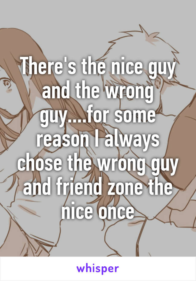 There's the nice guy and the wrong guy....for some reason I always chose the wrong guy and friend zone the nice once