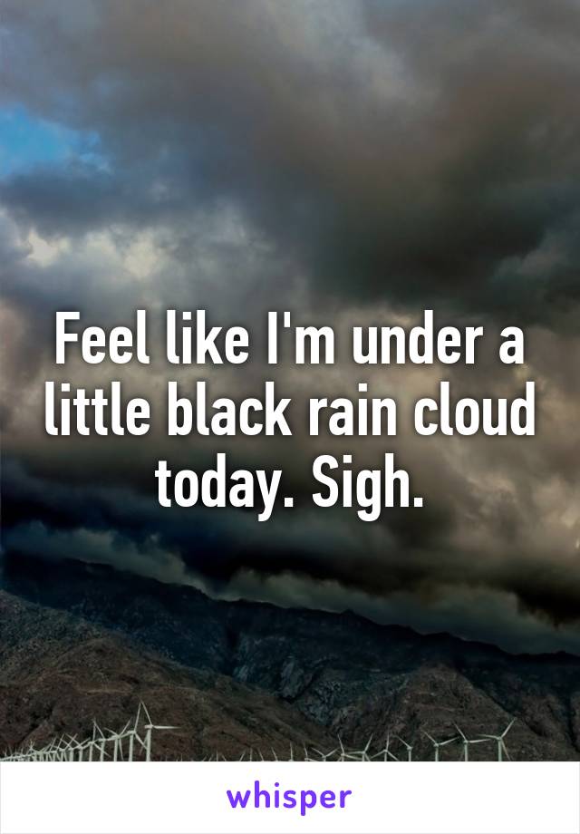 Feel like I'm under a little black rain cloud today. Sigh.