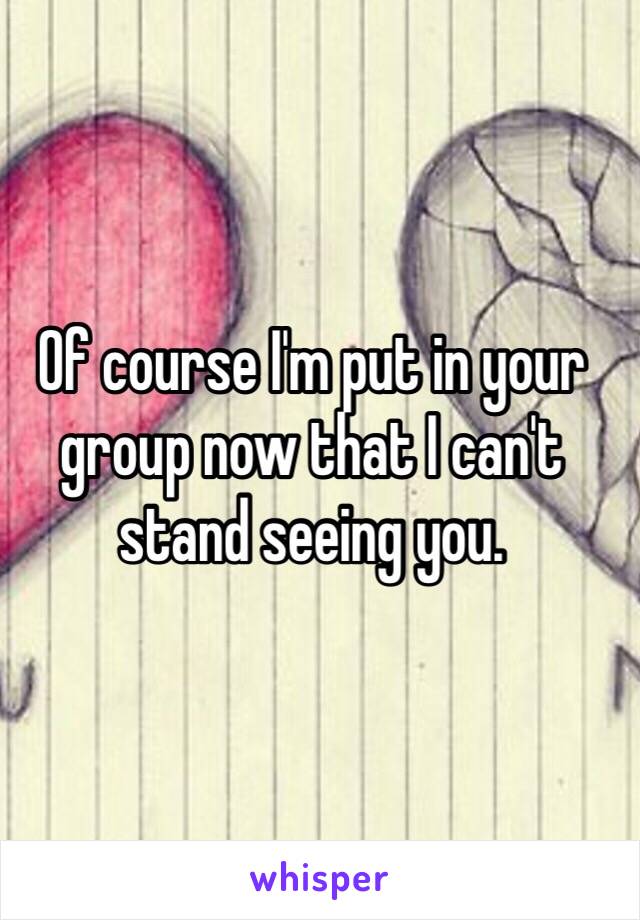 Of course I'm put in your group now that I can't stand seeing you. 