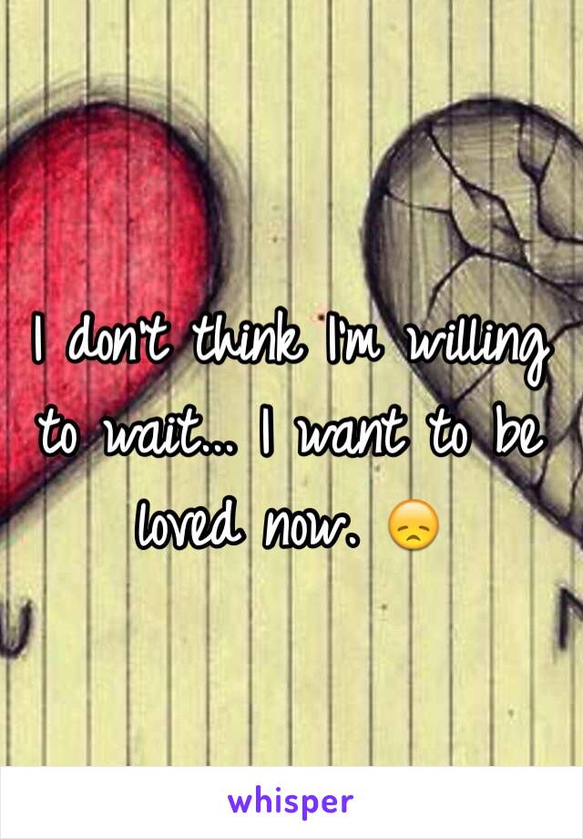 I don't think I'm willing to wait... I want to be loved now. 😞