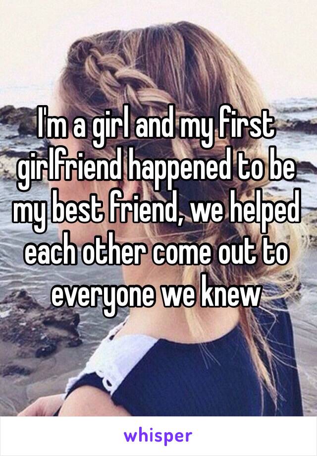 I'm a girl and my first girlfriend happened to be my best friend, we helped each other come out to everyone we knew