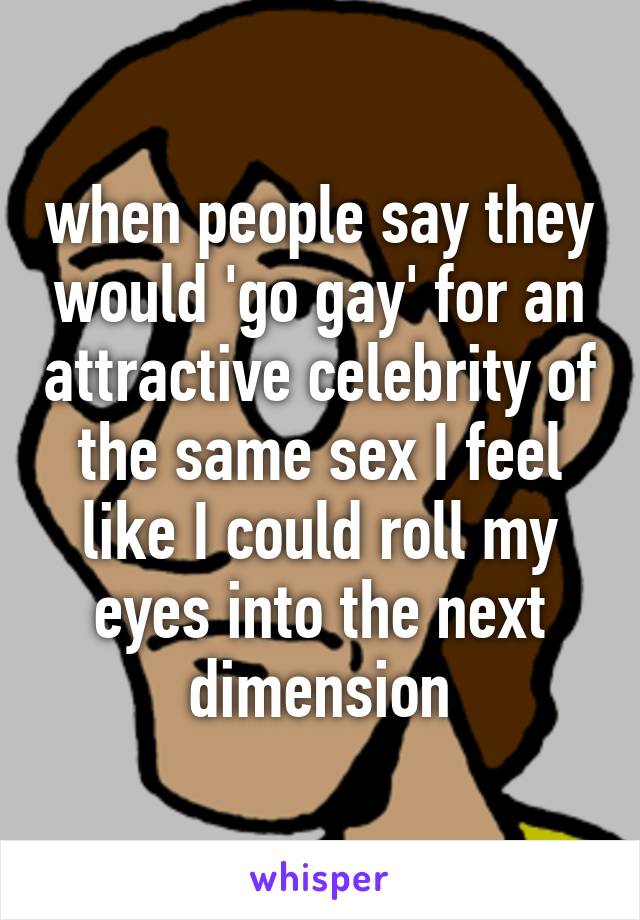 when people say they would 'go gay' for an attractive celebrity of the same sex I feel like I could roll my eyes into the next dimension