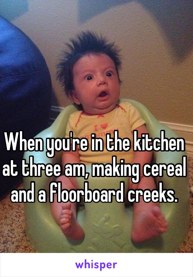 When you're in the kitchen at three am, making cereal and a floorboard creeks. 