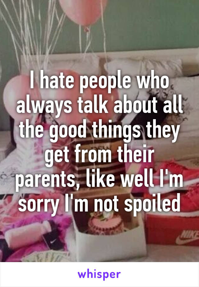 I hate people who always talk about all the good things they get from their parents, like well I'm sorry I'm not spoiled