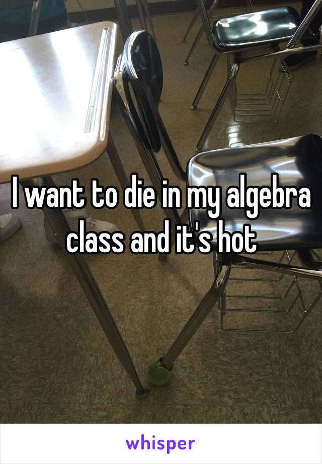 I want to die in my algebra class and it's hot