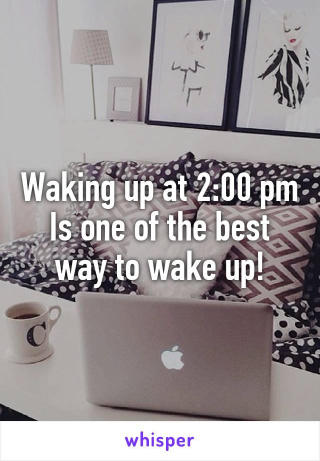 Waking up at 2:00 pm
Is one of the best way to wake up!