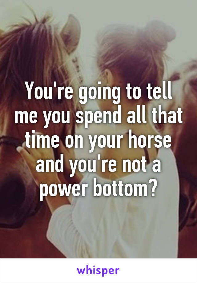 You're going to tell me you spend all that time on your horse and you're not a power bottom?