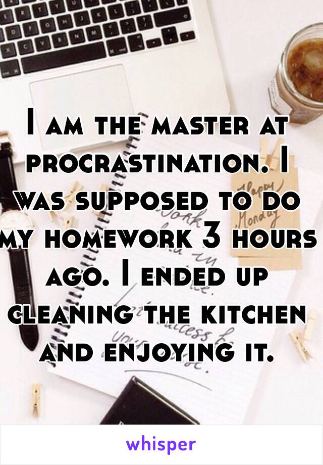 I am the master at procrastination. I was supposed to do my homework 3 hours ago. I ended up cleaning the kitchen and enjoying it. 