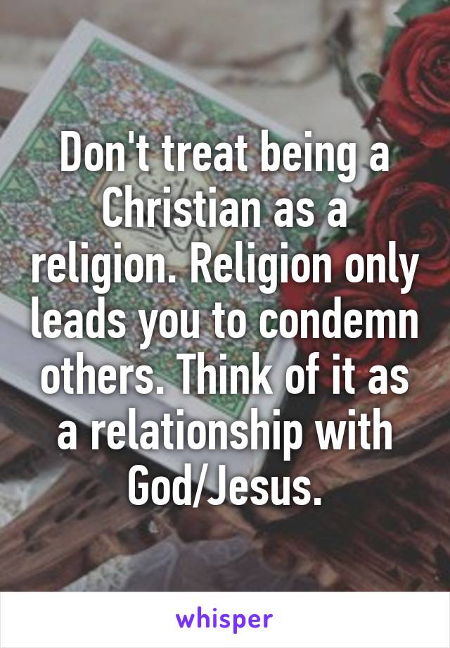 Don't treat being a Christian as a religion. Religion only leads you to condemn others. Think of it as a relationship with God/Jesus.