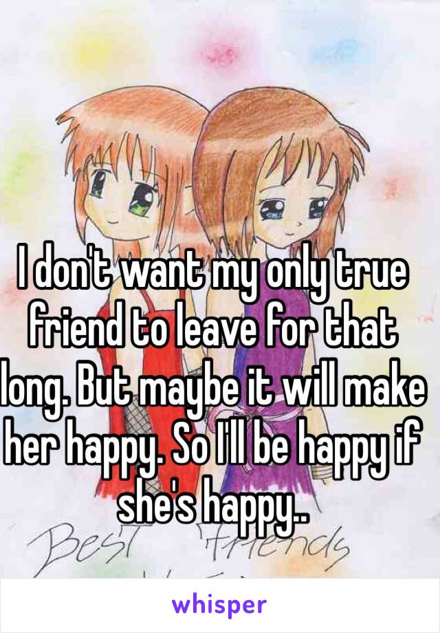 I don't want my only true friend to leave for that long. But maybe it will make her happy. So I'll be happy if she's happy..