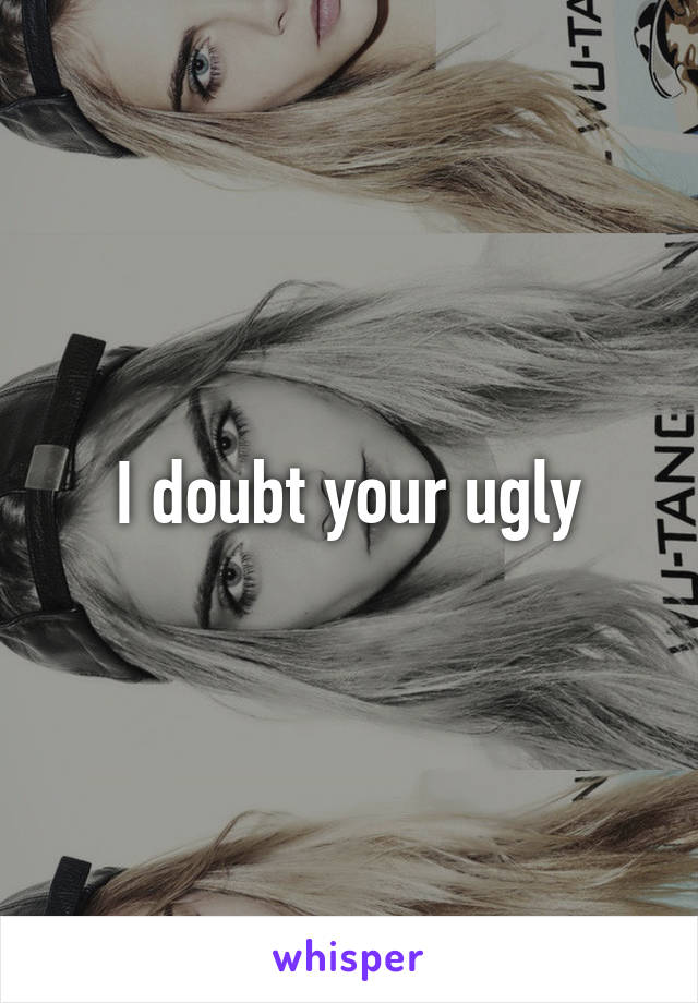 I doubt your ugly