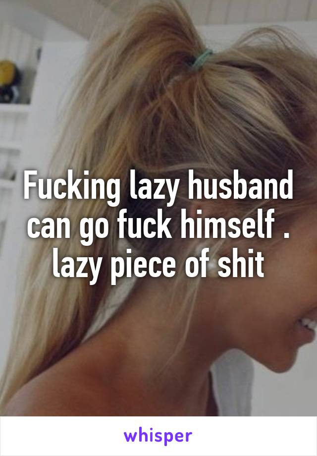 Fucking lazy husband can go fuck himself . lazy piece of shit